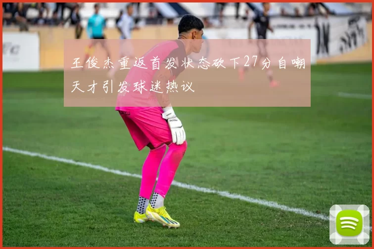 王俊杰重返首发状态砍下27分自嘲天才引发球迷热议