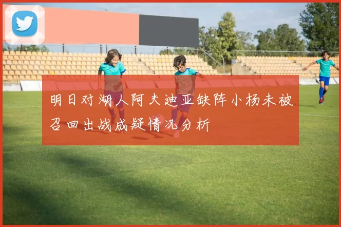 明日对湖人阿夫迪亚缺阵小杨未被召回出战成疑情况分析