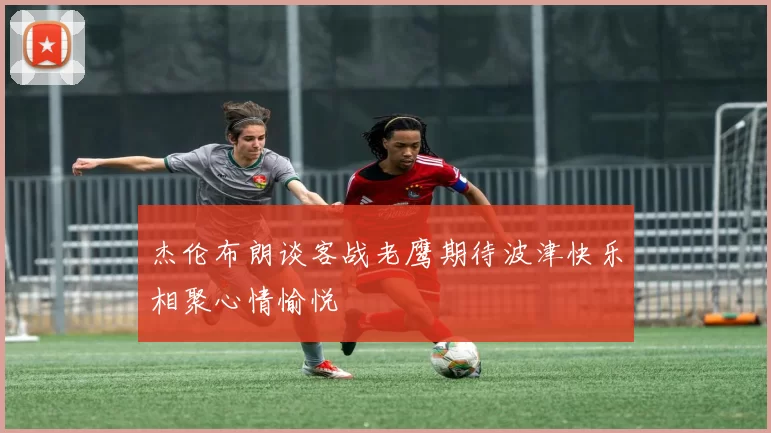 杰伦布朗谈客战老鹰期待波津快乐相聚心情愉悦