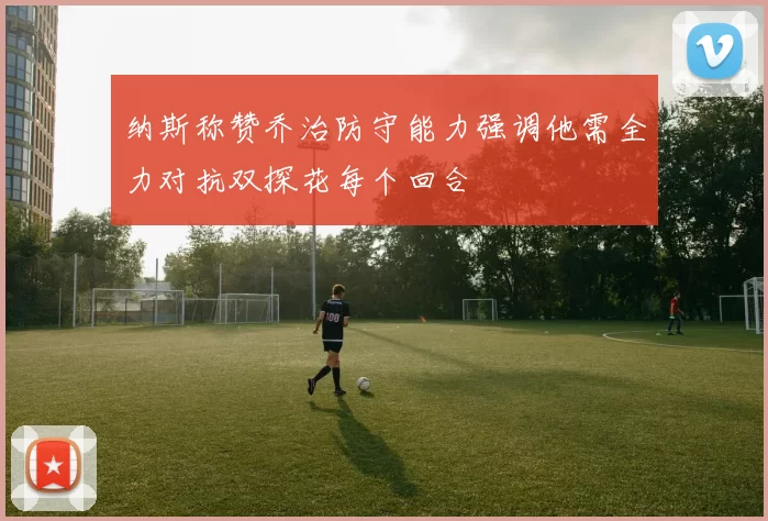 纳斯称赞乔治防守能力强调他需全力对抗双探花每个回合