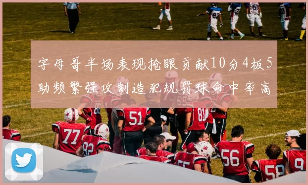 字母哥半场表现抢眼贡献10分4板5助频繁强攻制造犯规罚球命中率高