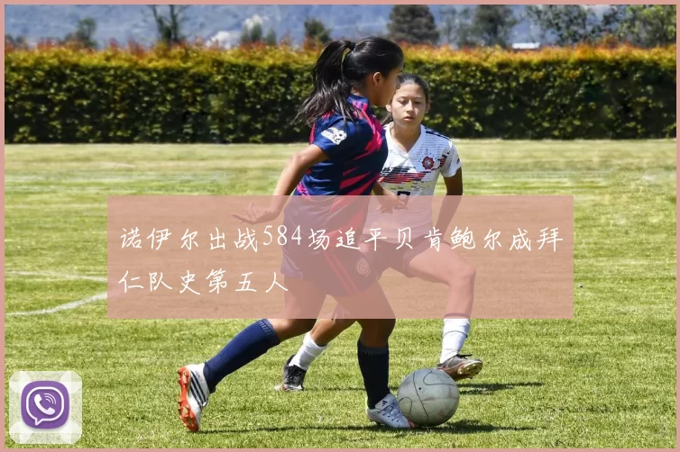 诺伊尔出战584场追平贝肯鲍尔成拜仁队史第五人
