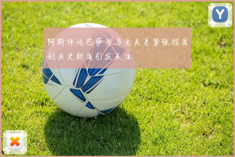 阿斯评论巴萨与马竞关系紧张程度创历史新高引发关注
