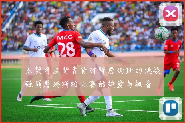东契奇谈背靠背对阵詹姆斯的挑战强调詹姆斯对比赛的热爱与执着