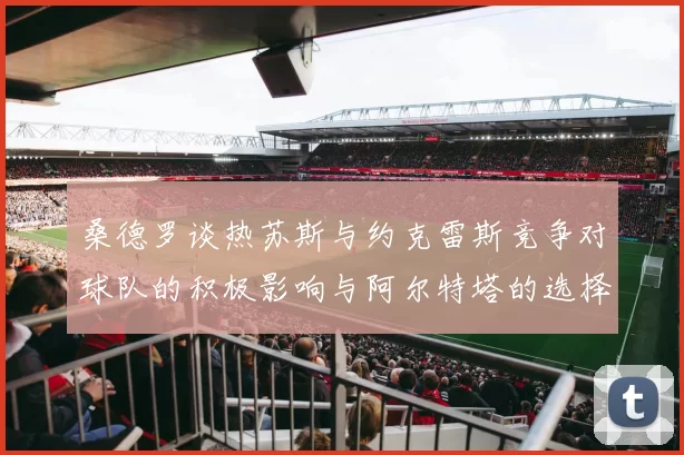 桑德罗谈热苏斯与约克雷斯竞争对球队的积极影响与阿尔特塔的选择难题