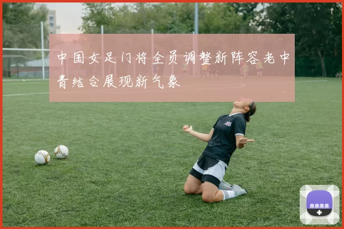 中国女足门将全员调整新阵容老中青结合展现新气象